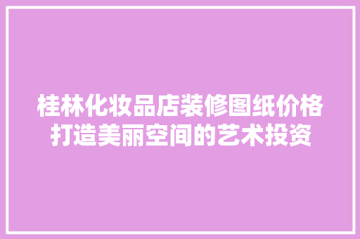 桂林化妆品店装修图纸价格打造美丽空间的艺术投资