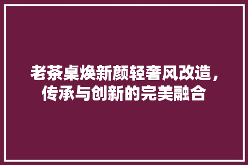 老茶桌焕新颜轻奢风改造，传承与创新的完美融合
