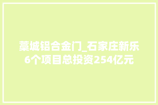 藁城铝合金门_石家庄新乐6个项目总投资254亿元