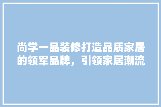 尚学一品装修打造品质家居的领军品牌，引领家居潮流新风尚