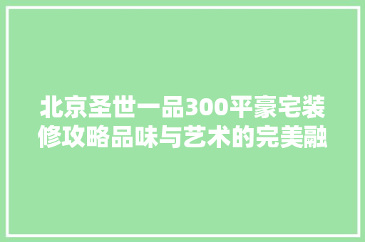 北京圣世一品300平豪宅装修攻略品味与艺术的完美融合