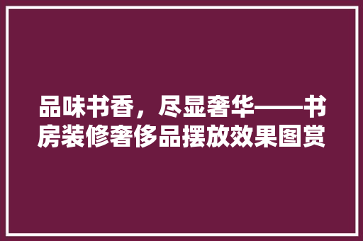 品味书香，尽显奢华——书房装修奢侈品摆放效果图赏析