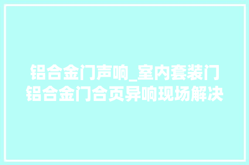 铝合金门声响_室内套装门铝合金门合页异响现场解决的三种方法原创视频