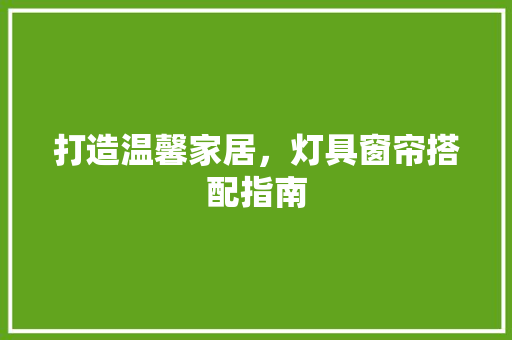 打造温馨家居，灯具窗帘搭配指南
