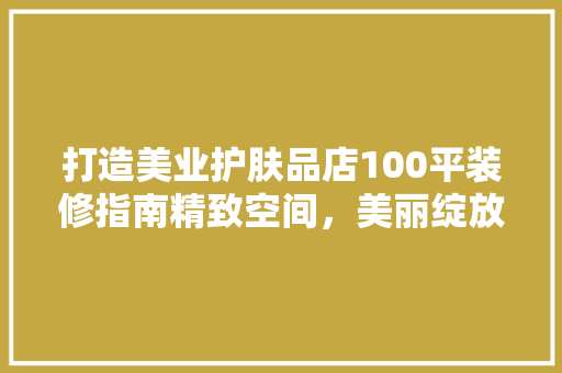 打造美业护肤品店100平装修指南精致空间，美丽绽放