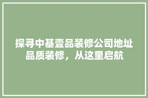 探寻中基壹品装修公司地址品质装修，从这里启航