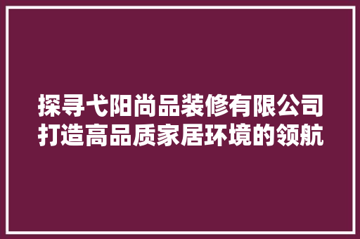 探寻弋阳尚品装修有限公司打造高品质家居环境的领航者