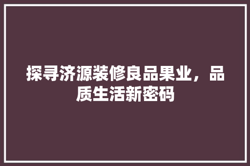 探寻济源装修良品果业，品质生活新密码