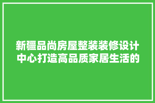 新疆品尚房屋整装装修设计中心打造高品质家居生活的引领者