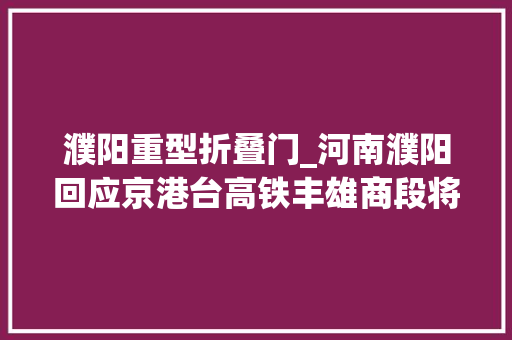 濮阳重型折叠门_河南濮阳回应京港台高铁丰雄商段将在当地设站积极争取