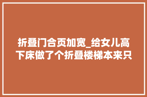 折叠门合页加宽_给女儿高下床做了个折叠楼梯本来只想纯粹加宽高下床楼梯踏板 实木门