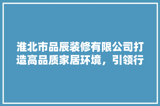 淮北市品辰装修有限公司打造高品质家居环境，引领行业新风尚