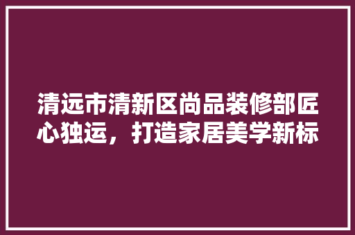 清远市清新区尚品装修部匠心独运，打造家居美学新标杆