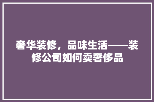 奢华装修，品味生活——装修公司如何卖奢侈品