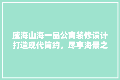 威海山海一品公寓装修设计打造现代简约，尽享海景之美