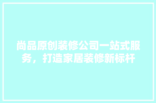 尚品原创装修公司一站式服务，打造家居装修新标杆