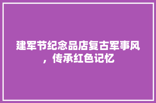建军节纪念品店复古军事风，传承红色记忆