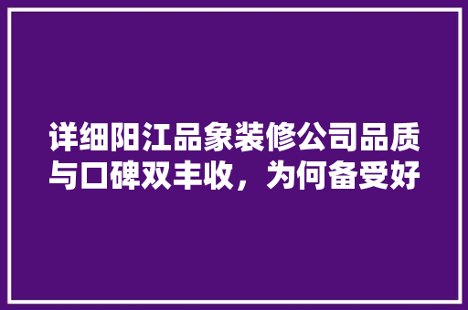 详细阳江品象装修公司品质与口碑双丰收，为何备受好评