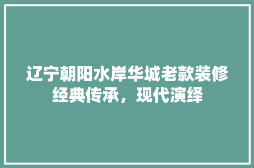 辽宁朝阳水岸华城老款装修经典传承，现代演绎