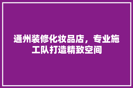 通州装修化妆品店，专业施工队打造精致空间
