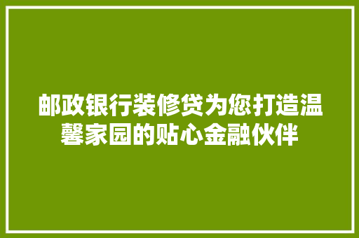 邮政银行装修贷为您打造温馨家园的贴心金融伙伴 复合门