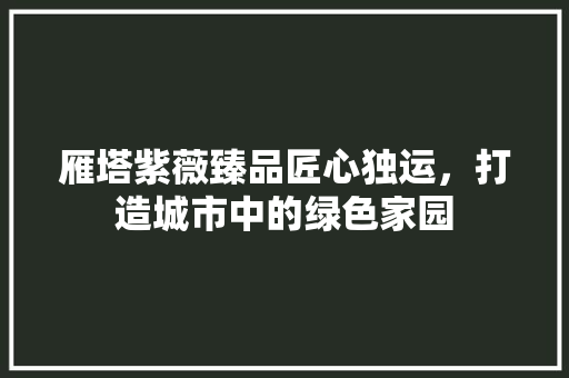 雁塔紫薇臻品匠心独运，打造城市中的绿色家园