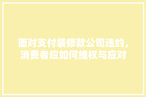 面对支付装修款公司违约，消费者应如何维权与应对