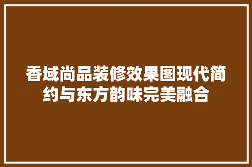 香域尚品装修效果图现代简约与东方韵味完美融合