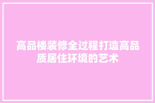 高品楼装修全过程打造高品质居住环境的艺术