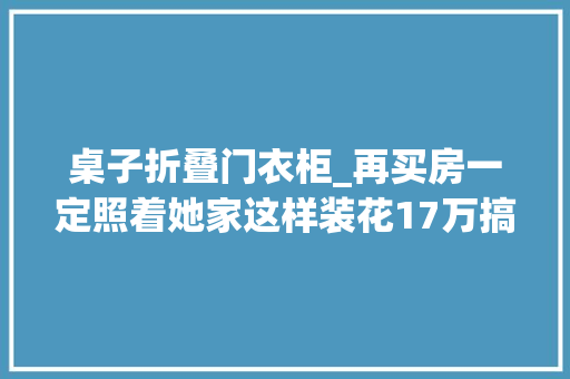 桌子折叠门衣柜_再买房一定照着她家这样装花17万搞定全屋柜子太实用了