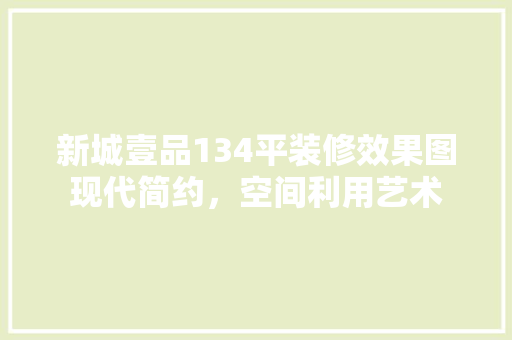 新城壹品134平装修效果图现代简约，空间利用艺术