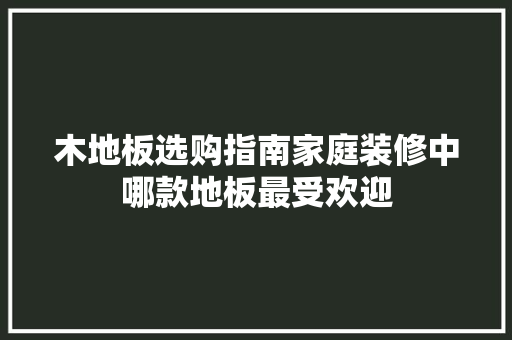 木地板选购指南家庭装修中哪款地板最受欢迎