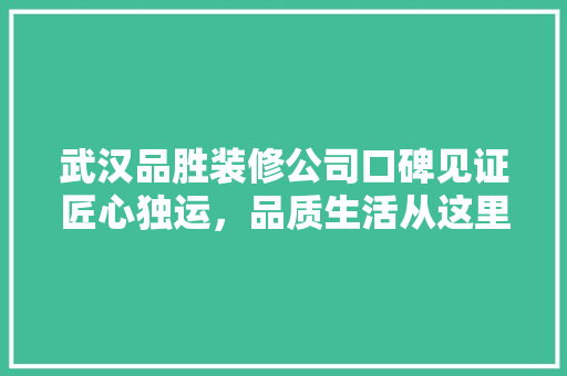 武汉品胜装修公司口碑见证匠心独运，品质生活从这里起航