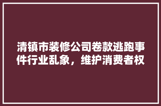 清镇市装修公司卷款逃跑事件行业乱象，维护消费者权益