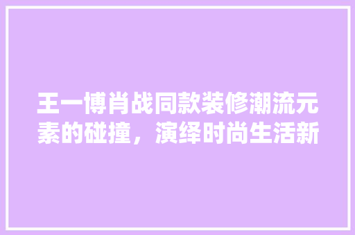 王一博肖战同款装修潮流元素的碰撞，演绎时尚生活新风尚
