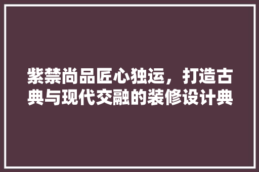 紫禁尚品匠心独运，打造古典与现代交融的装修设计典范 复合门