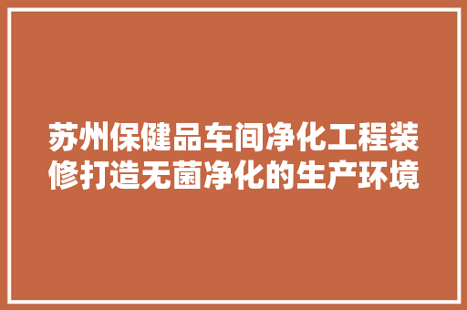 苏州保健品车间净化工程装修打造无菌净化的生产环境
