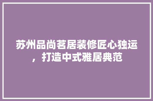 苏州品尚茗居装修匠心独运，打造中式雅居典范