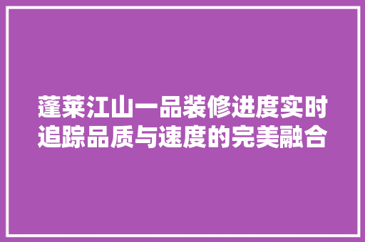 蓬莱江山一品装修进度实时追踪品质与速度的完美融合