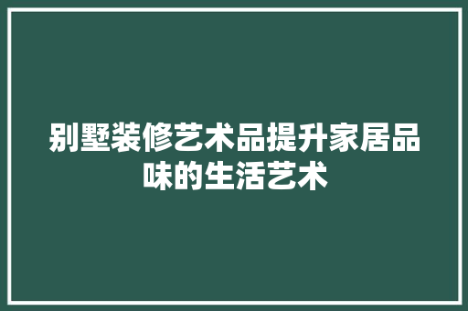 别墅装修艺术品提升家居品味的生活艺术