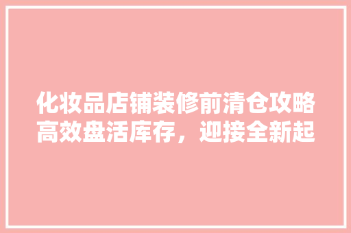 化妆品店铺装修前清仓攻略高效盘活库存，迎接全新起点