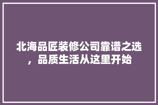 北海品匠装修公司靠谱之选，品质生活从这里开始