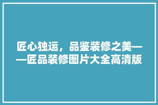 匠心独运，品鉴装修之美——匠品装修图片大全高清版赏析