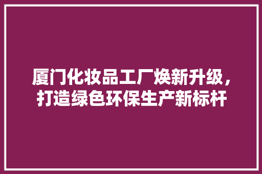 厦门化妆品工厂焕新升级，打造绿色环保生产新标杆