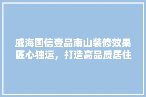 威海国信壹品南山装修效果匠心独运，打造高品质居住空间