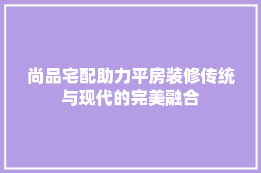 尚品宅配助力平房装修传统与现代的完美融合