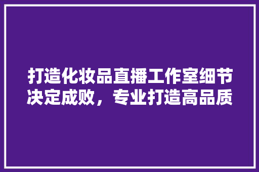 打造化妆品直播工作室细节决定成败，专业打造高品质直播间