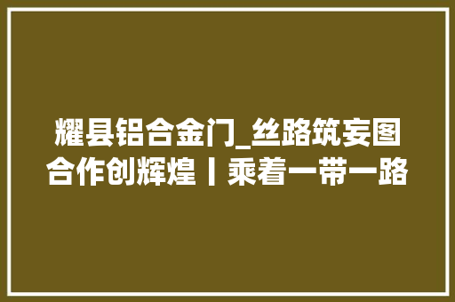 耀县铝合金门_丝路筑妄图合作创辉煌丨乘着一带一路的春风在新铝途上高质量成长