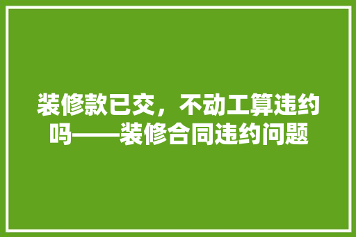 装修款已交，不动工算违约吗——装修合同违约问题