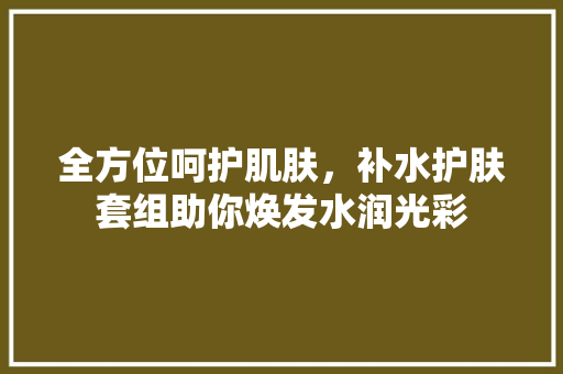 全方位呵护肌肤，补水护肤套组助你焕发水润光彩 折叠门